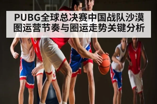 PUBG全球总决赛中国战队沙漠图运营节奏与圈运走势关键分析